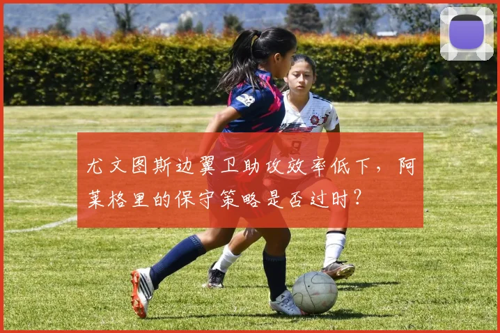 尤文图斯边翼卫助攻效率低下，阿莱格里的保守策略是否过时？